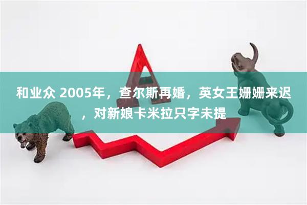 和业众 2005年，查尔斯再婚，英女王姗姗来迟，对新娘卡米拉只字未提