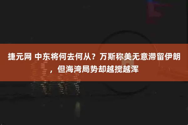 捷元网 中东将何去何从？万斯称美无意滞留伊朗，但海湾局势却越搅越浑
