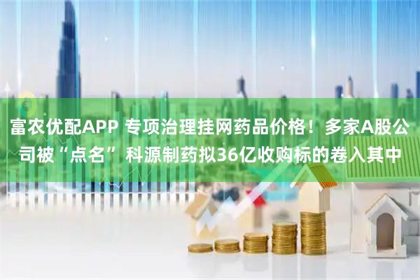 富农优配APP 专项治理挂网药品价格！多家A股公司被“点名” 科源制药拟36亿收购标的卷入其中