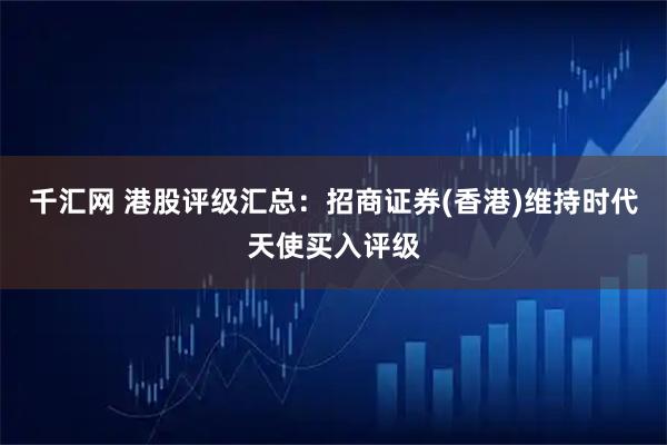 千汇网 港股评级汇总：招商证券(香港)维持时代天使买入评级