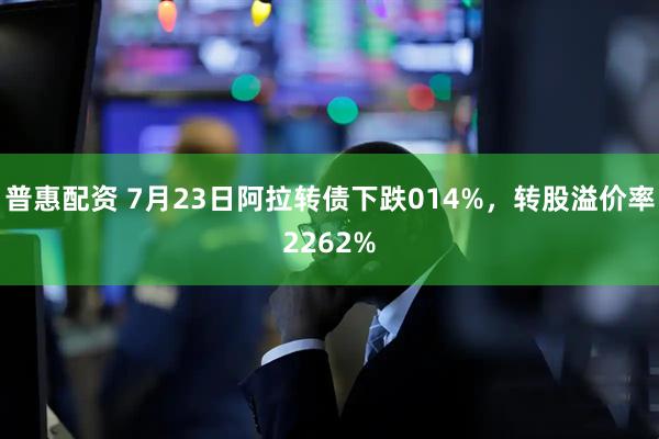 普惠配资 7月23日阿拉转债下跌014%，转股溢价率2262%