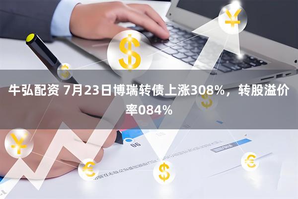 牛弘配资 7月23日博瑞转债上涨308%，转股溢价率084%