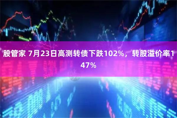 股管家 7月23日高测转债下跌102%，转股溢价率147%