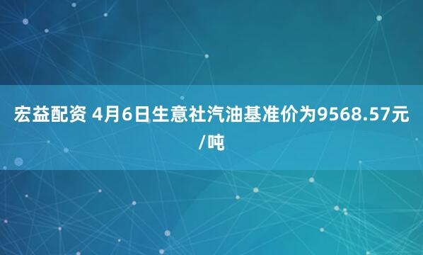 宏益配资 4月6日生意社汽油基准价为9568.57元/吨