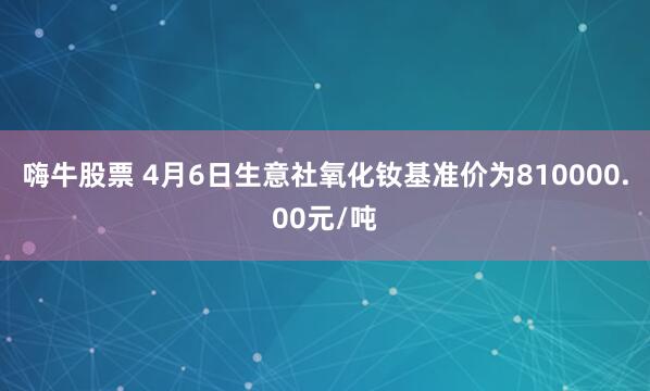 嗨牛股票 4月6日生意社氧化钕基准价为810000.00元/吨