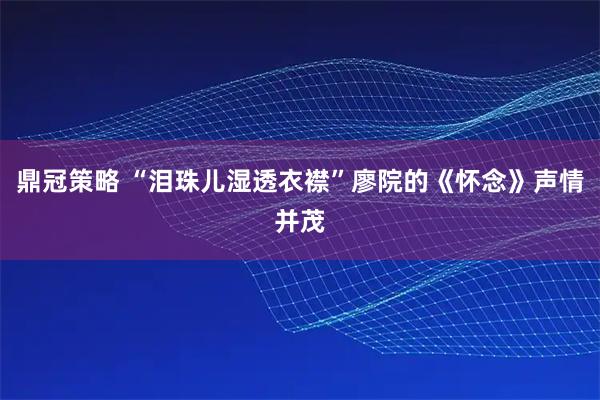 鼎冠策略 “泪珠儿湿透衣襟”廖院的《怀念》声情并茂