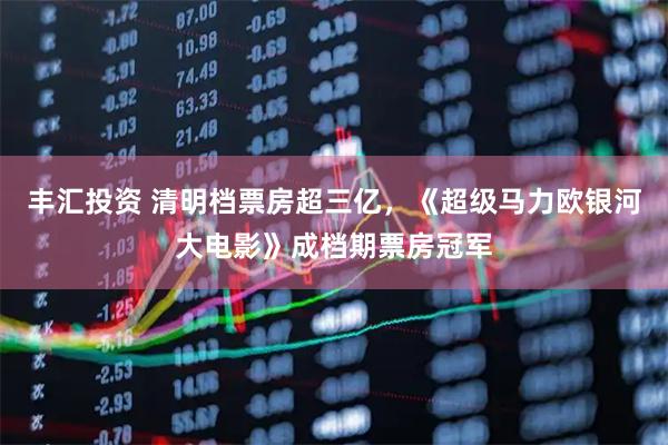 丰汇投资 清明档票房超三亿，《超级马力欧银河大电影》成档期票房冠军