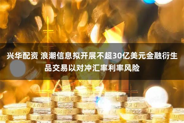 兴华配资 浪潮信息拟开展不超30亿美元金融衍生品交易以对冲汇率利率风险