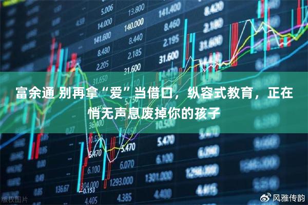 富余通 别再拿“爱”当借口,纵容式教育,正在悄无声息废掉你的孩子