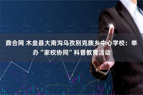 鼎合网 木垒县大南沟乌孜别克族乡中心学校:举办“家校协同”科普教育活动